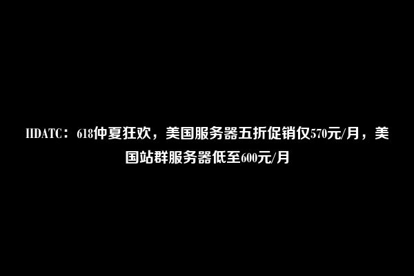 IIDATC：618仲夏狂欢，美国服务器五折促销仅570元/月，美国站群服务器低至600元/月