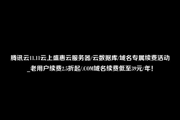 腾讯云11.11云上盛惠云服务器/云数据库/域名专属续费活动_老用户续费2.5折起/.COM域名续费低至39元/年！