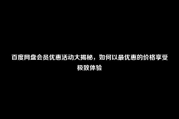 百度网盘会员优惠活动大揭秘，如何以最优惠的价格享受极致体验