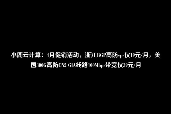 小鹿云计算：4月促销活动，浙江BGP高防vps仅19元/月，美国300G高防CN2 GIA线路100Mbps带宽仅39元/月