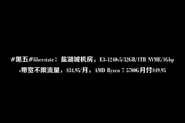 #黑五#fiberstate：盐湖城机房，E3-1240v5/32GB/1TB NVME/1Gbps带宽不限流量，$34.95/月，AMD Ryzen 7 5700G月付$49.95