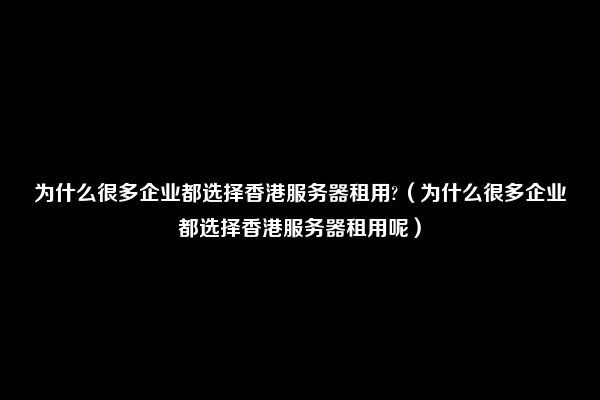 为什么很多企业都选择香港服务器租用?（为什么很多企业都选择香港服务器租用呢）