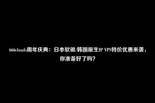 666clouds周年庆典：日本软银/韩国原生IP VPS特价优惠来袭，你准备好了吗？