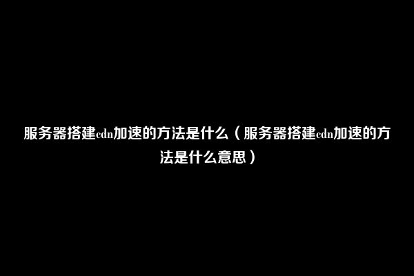 服务器搭建cdn加速的方法是什么（服务器搭建cdn加速的方法是什么意思）