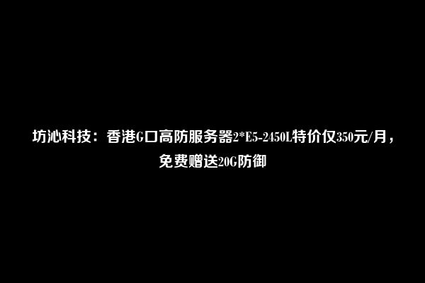 坊沁科技：香港G口高防服务器2*E5-2450L特价仅350元/月，免费赠送20G防御