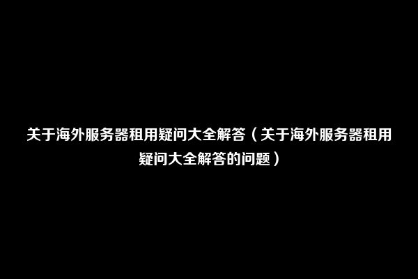 关于海外服务器租用疑问大全解答（关于海外服务器租用疑问大全解答的问题）