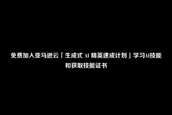 免费加入亚马逊云「生成式 AI 精英速成计划」学习AI技能和获取技能证书