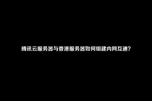 腾讯云服务器与香港服务器如何组建内网互通？