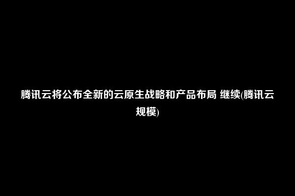 腾讯云将公布全新的云原生战略和产品布局 继续(腾讯云规模)