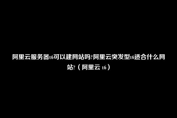 阿里云服务器t6可以建网站吗?阿里云突发型t6适合什么网站?（阿里云 t6）