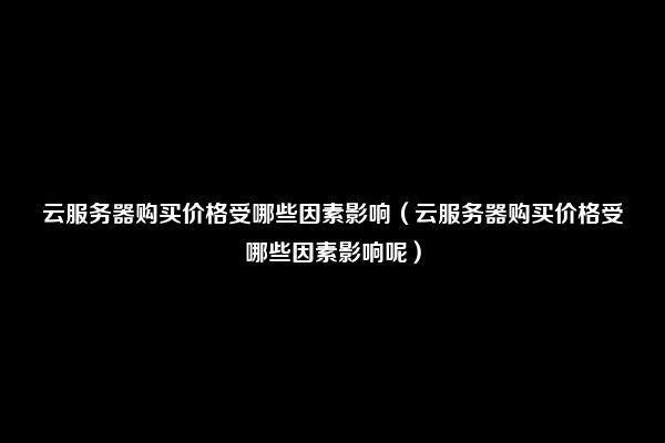 云服务器购买价格受哪些因素影响（云服务器购买价格受哪些因素影响呢）