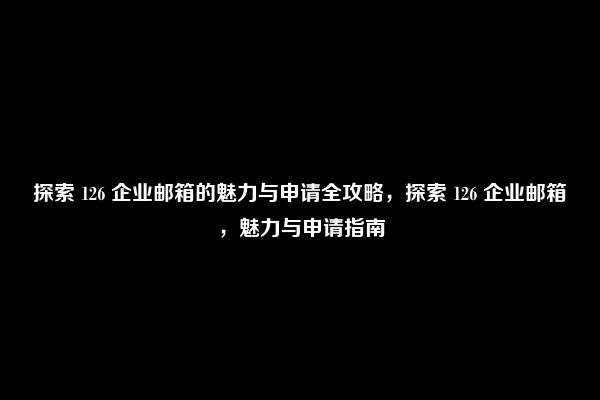 探索 126 企业邮箱的魅力与申请全攻略，探索 126 企业邮箱，魅力与申请指南