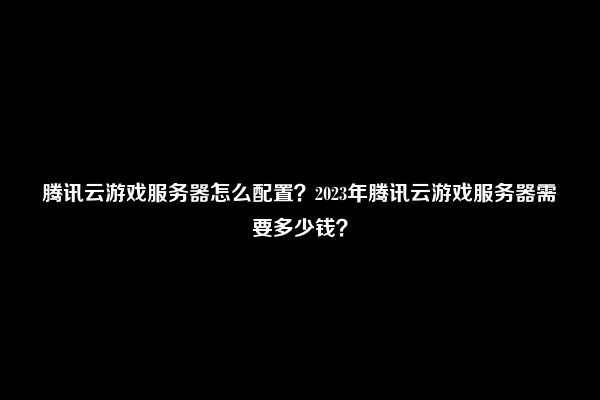 腾讯云游戏服务器怎么配置？2023年腾讯云游戏服务器需要多少钱？