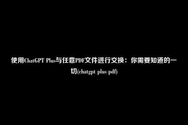 使用ChatGPT Plus与任意PDF文件进行交换：你需要知道的一切(chatgpt plus pdf)