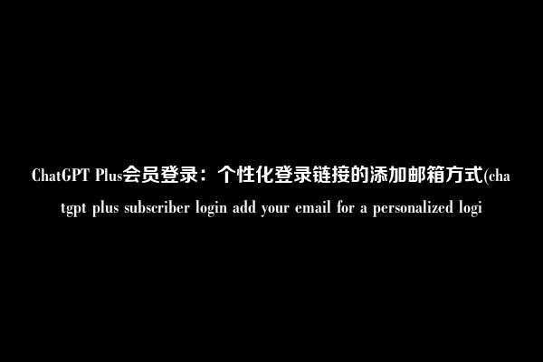 ChatGPT Plus会员登录:个性化登录链接的添加邮箱方式(chatgpt plus subscriber login add your email for a personalized logi
