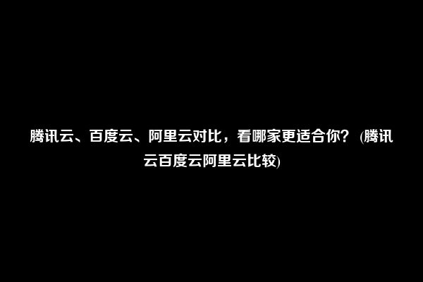 腾讯云、百度云、阿里云对比，看哪家更适合你？ (腾讯云百度云阿里云比较)