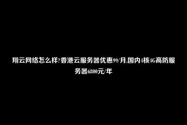 翔云网络怎么样?香港云服务器优惠99/月,国内4核4G高防服务器6800元/年