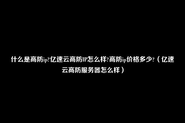 什么是高防ip?亿速云高防IP怎么样?高防ip价格多少?（亿速云高防服务器怎么样）