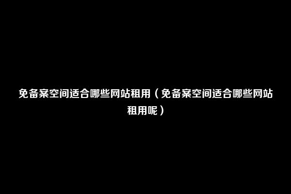 免备案空间适合哪些网站租用（免备案空间适合哪些网站租用呢）