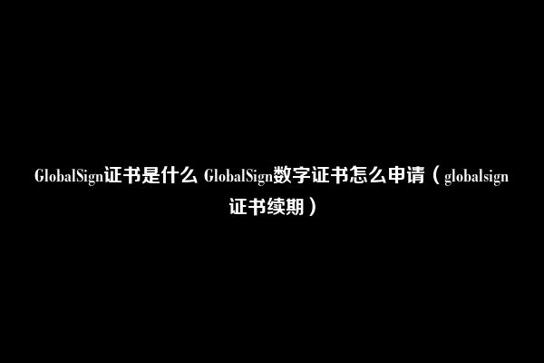 GlobalSign证书是什么 GlobalSign数字证书怎么申请（globalsign证书续期）