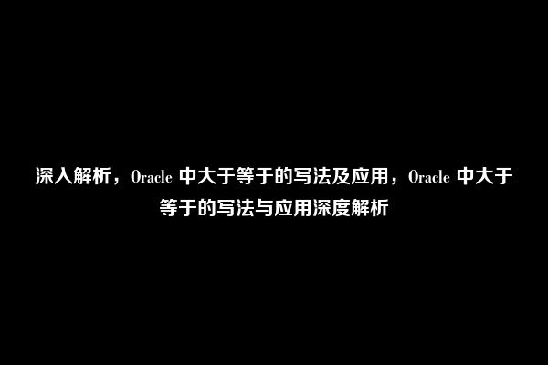 深入解析，Oracle 中大于等于的写法及应用，Oracle 中大于等于的写法与应用深度解析