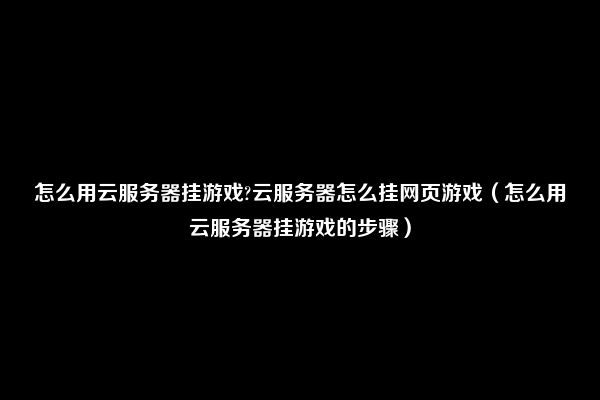 怎么用云服务器挂游戏?云服务器怎么挂网页游戏（怎么用云服务器挂游戏的步骤）