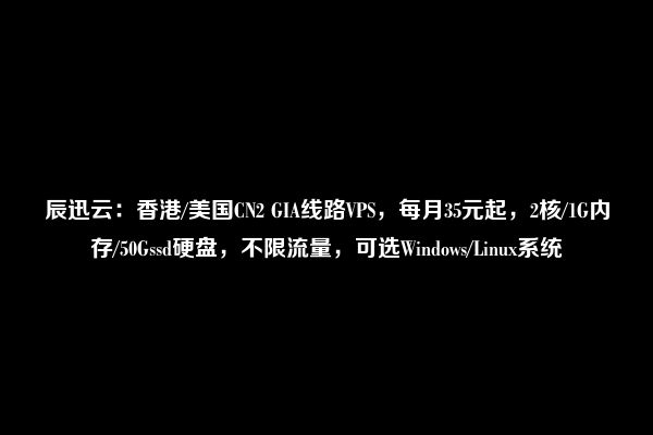 辰迅云：香港/美国CN2 GIA线路VPS，每月35元起，2核/1G内存/50Gssd硬盘，不限流量，可选Windows/Linux系统