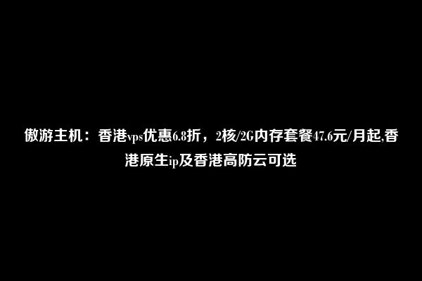 傲游主机：香港vps优惠6.8折，2核/2G内存套餐47.6元/月起,香港原生ip及香港高防云可选