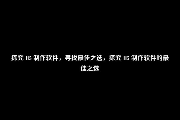 探究 H5 制作软件，寻找最佳之选，探究 H5 制作软件的最佳之选