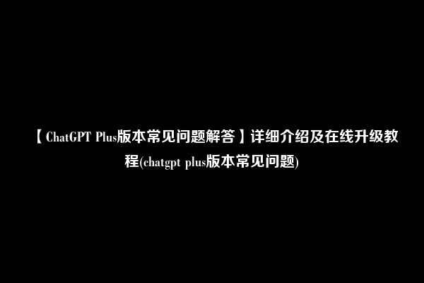 【ChatGPT Plus版本常见问题解答】详细介绍及在线升级教程(chatgpt plus版本常见问题)