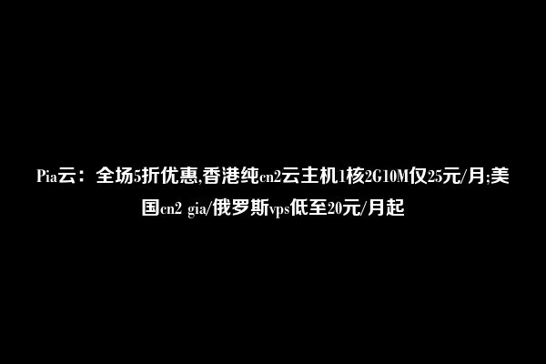 Pia云：全场5折优惠,香港纯cn2云主机1核2G10M仅25元/月;美国cn2 gia/俄罗斯vps低至20元/月起