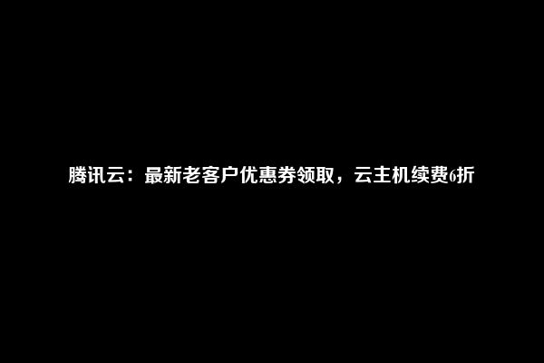 腾讯云：最新老客户优惠券领取，云主机续费6折