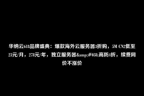 华纳云618品牌盛典：爆款海外云服务器3折购，5M CN2低至23元/月，278元/年，独立服务器&#038;高防4折，续费同价不涨价