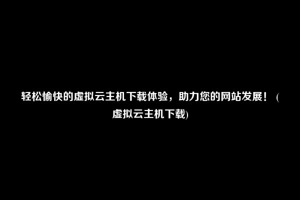 轻松愉快的虚拟云主机下载体验，助力您的网站发展！ (虚拟云主机下载)