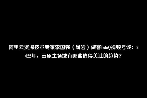 阿里云资深技术专家李国强（崭岩）做客InfoQ视频号谈：2022年，云原生领域有哪些值得关注的趋势？