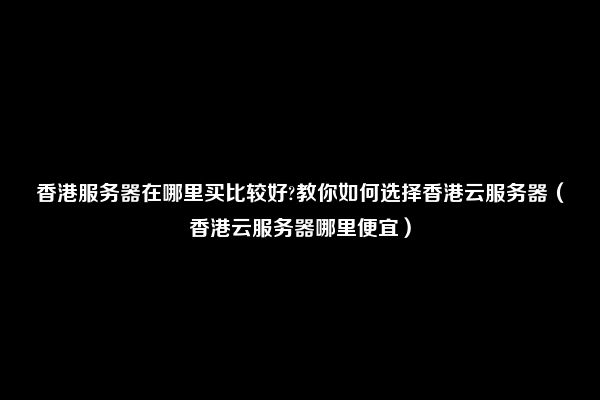 香港服务器在哪里买比较好?教你如何选择香港云服务器（香港云服务器哪里便宜）