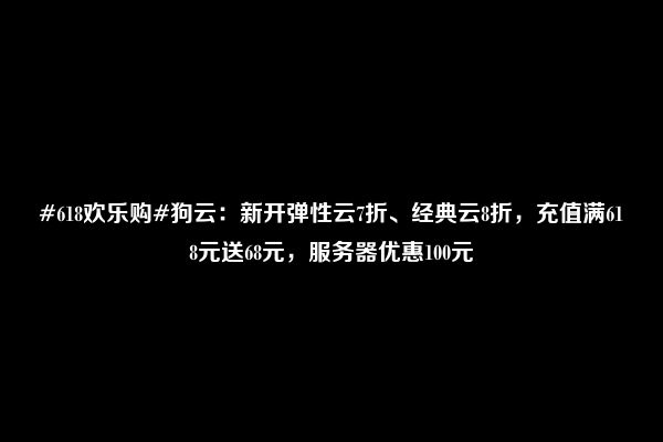 #618欢乐购#狗云：新开弹性云7折、经典云8折，充值满618元送68元，服务器优惠100元