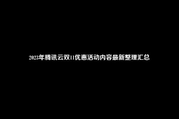 2023年腾讯云双11优惠活动内容最新整理汇总