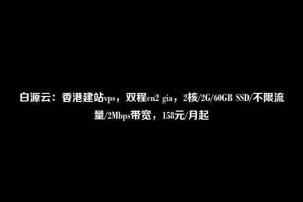 白源云：香港建站vps，双程cn2 gia，2核/2G/60GB SSD/不限流量/2Mbps带宽，158元/月起