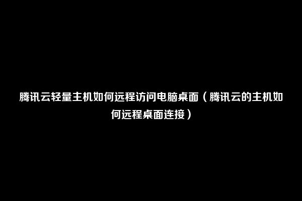 腾讯云轻量主机如何远程访问电脑桌面（腾讯云的主机如何远程桌面连接）