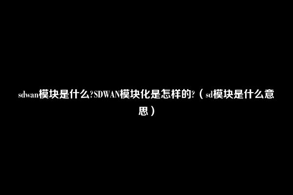 sdwan模块是什么?SDWAN模块化是怎样的?（sd模块是什么意思）