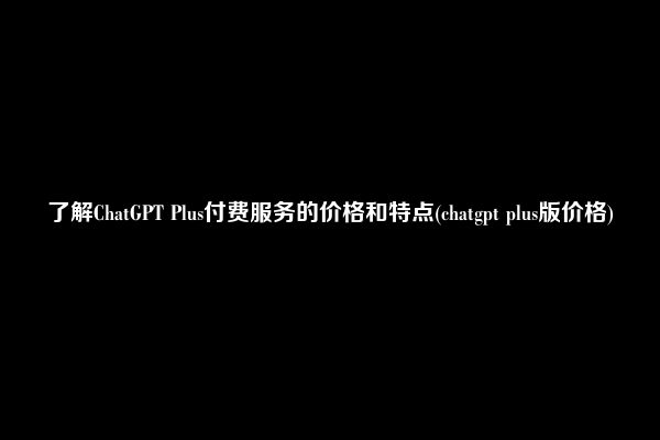 了解ChatGPT Plus付费服务的价格和特点(chatgpt plus版价格)