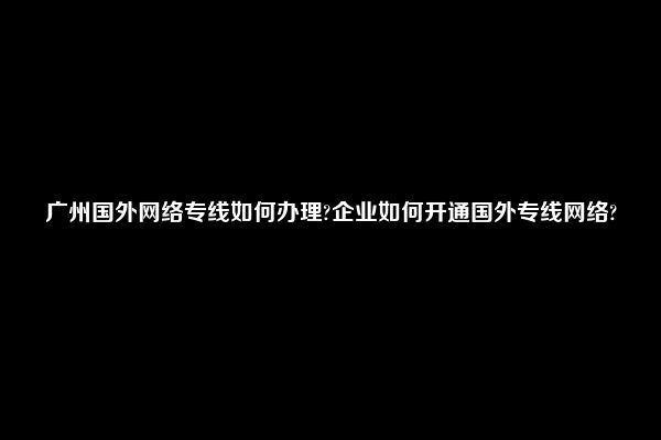 广州国外网络专线如何办理?企业如何开通国外专线网络?