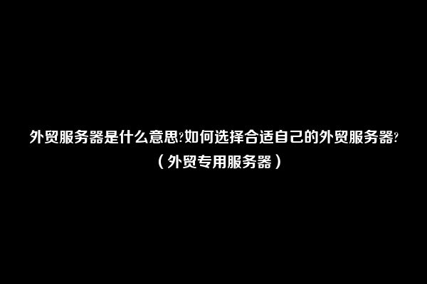 外贸服务器是什么意思?如何选择合适自己的外贸服务器?（外贸专用服务器）