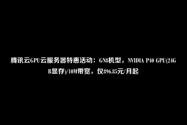 腾讯云GPU云服务器特惠活动：GN8机型，NVIDIA P40 GPU(24GB显存)/10M带宽，仅896.85元/月起