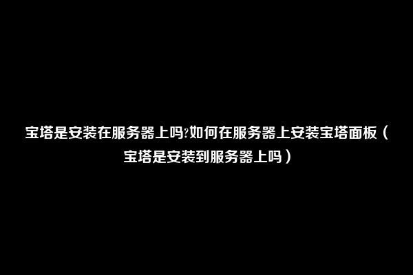 宝塔是安装在服务器上吗?如何在服务器上安装宝塔面板（宝塔是安装到服务器上吗）