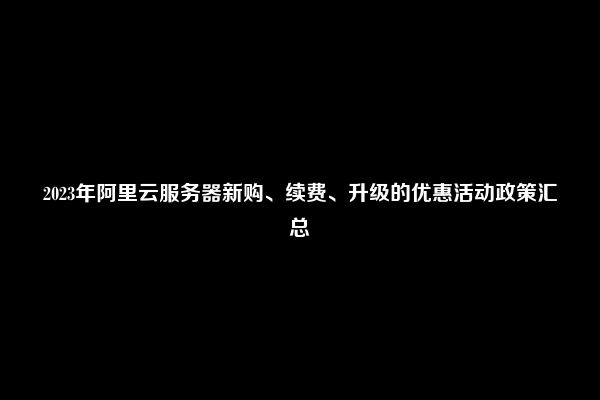 2023年阿里云服务器新购、续费、升级的优惠活动政策汇总