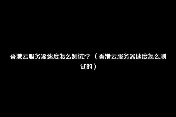 香港云服务器速度怎么测试?？（香港云服务器速度怎么测试的）