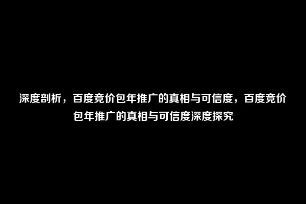 深度剖析，百度竞价包年推广的真相与可信度，百度竞价包年推广的真相与可信度深度探究