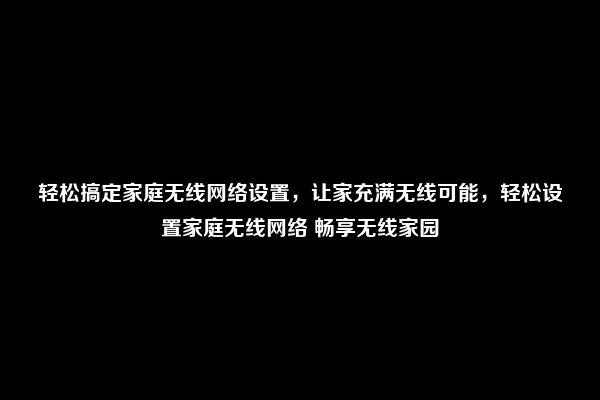 轻松搞定家庭无线网络设置，让家充满无线可能，轻松设置家庭无线网络 畅享无线家园